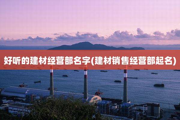 好听的建材经营部名字(建材销售经营部起名)