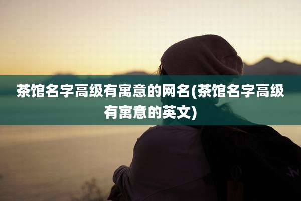 茶馆名字高级有寓意的网名(茶馆名字高级有寓意的英文)