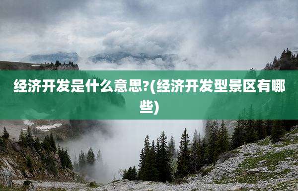 经济开发是什么意思?(经济开发型景区有哪些)