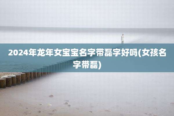 2024年龙年女宝宝名字带磊字好吗(女孩名字带磊)