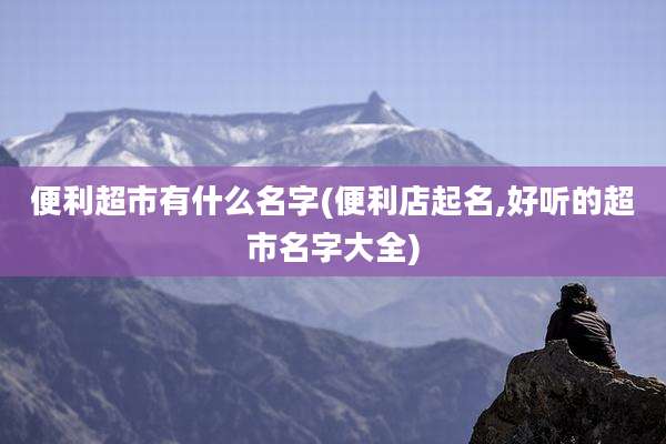 便利超市有什么名字(便利店起名,好听的超市名字大全)