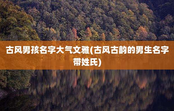 古风男孩名字大气文雅(古风古韵的男生名字带姓氏)