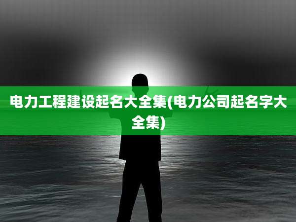 电力工程建设起名大全集(电力公司起名字大全集)