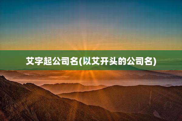 艾字起公司名(以艾开头的公司名)