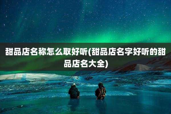 甜品店名称怎么取好听(甜品店名字好听的甜品店名大全)