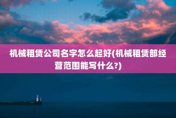 机械租赁公司名字怎么起好(机械租赁部经营范围能写什么?)