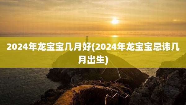 2024年龙宝宝几月好(2024年龙宝宝忌讳几月出生)