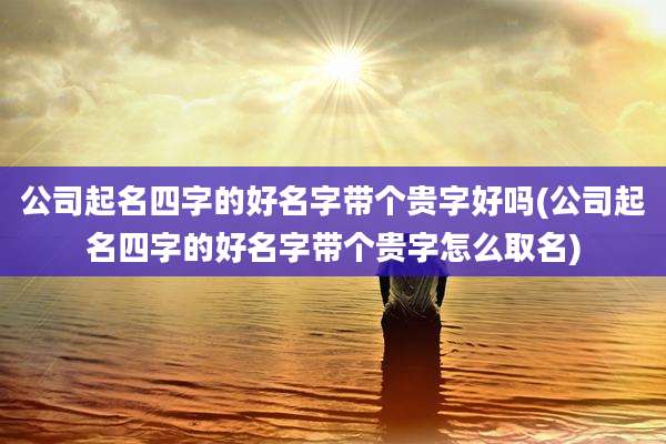公司起名四字的好名字带个贵字好吗(公司起名四字的好名字带个贵字怎么取名)