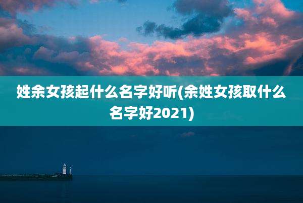 姓余女孩起什么名字好听(余姓女孩取什么名字好2021)