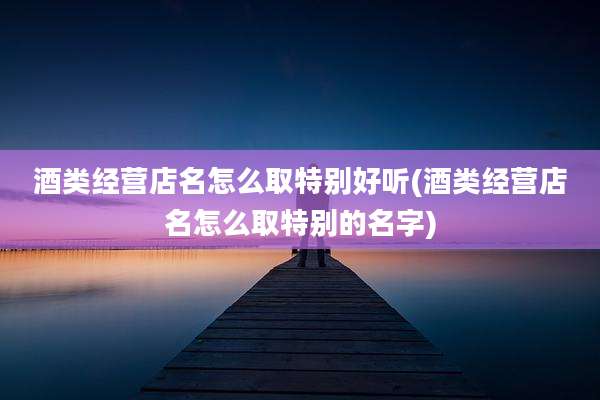 酒类经营店名怎么取特别好听(酒类经营店名怎么取特别的名字)