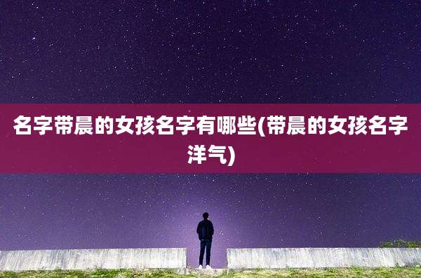 名字带晨的女孩名字有哪些(带晨的女孩名字洋气)