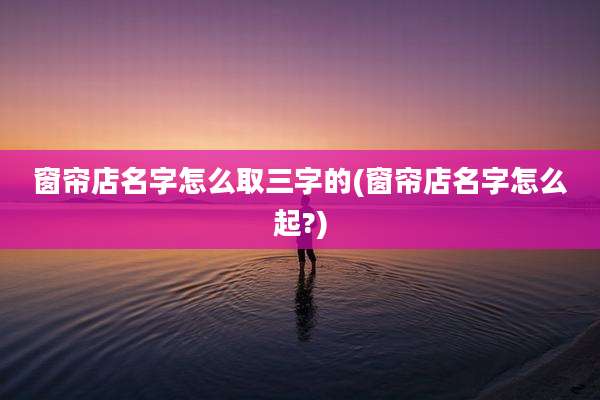 窗帘店名字怎么取三字的(窗帘店名字怎么起?)