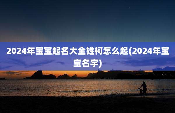 2024年宝宝起名大全姓柯怎么起(2024年宝宝名字)