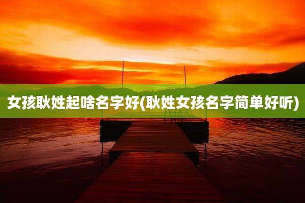 女孩耿姓起啥名字好(耿姓女孩名字简单好听)