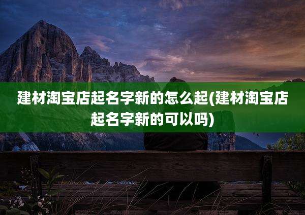 建材淘宝店起名字新的怎么起(建材淘宝店起名字新的可以吗)