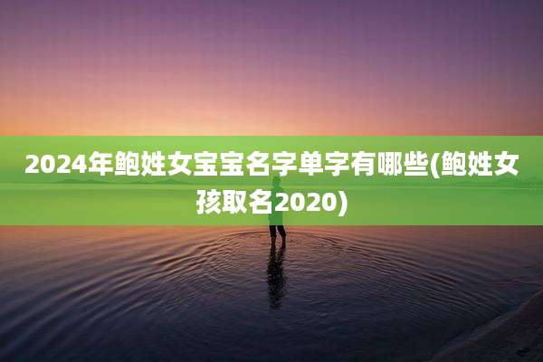 2024年鲍姓女宝宝名字单字有哪些(鲍姓女孩取名2020)