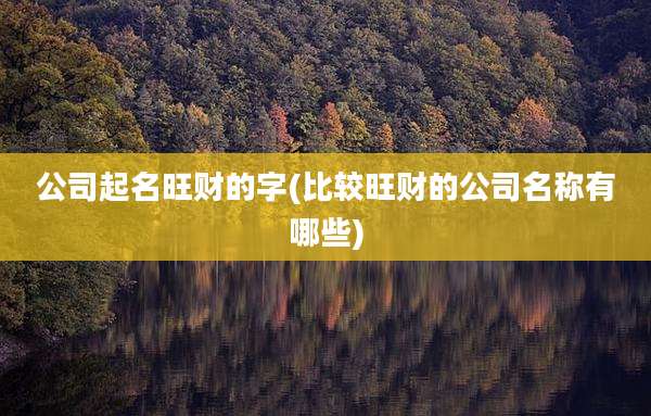 公司起名旺财的字(比较旺财的公司名称有哪些)