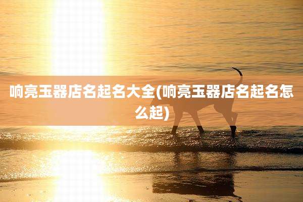 响亮玉器店名起名大全(响亮玉器店名起名怎么起)