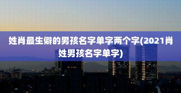 姓肖最生僻的男孩名字单字两个字(2021肖姓男孩名字单字)
