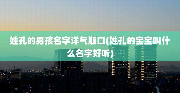 姓孔的男孩名字洋气顺口(姓孔的宝宝叫什么名字好听)