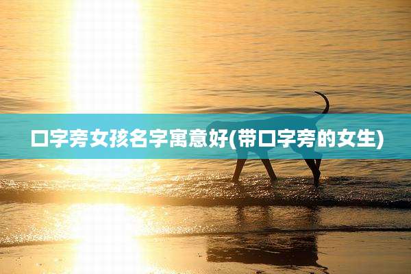 口字旁女孩名字寓意好(带口字旁的女生)