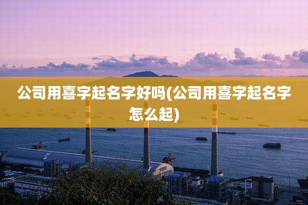 公司用喜字起名字好吗(公司用喜字起名字怎么起)