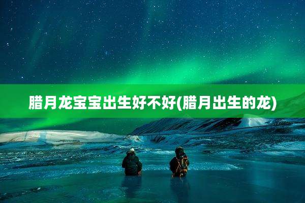 腊月龙宝宝出生好不好(腊月出生的龙)