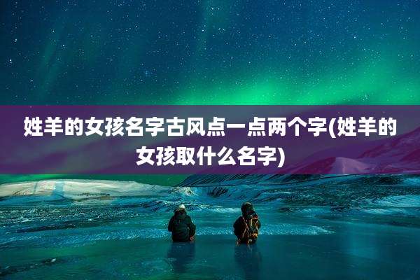 姓羊的女孩名字古风点一点两个字(姓羊的女孩取什么名字)