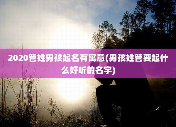 2020管姓男孩起名有寓意(男孩姓管要起什么好听的名字)