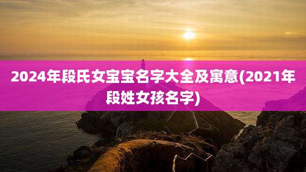 2024年段氏女宝宝名字大全及寓意(2021年段姓女孩名字)