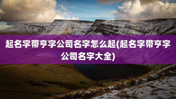 起名字带亨字公司名字怎么起(起名字带亨字公司名字大全)