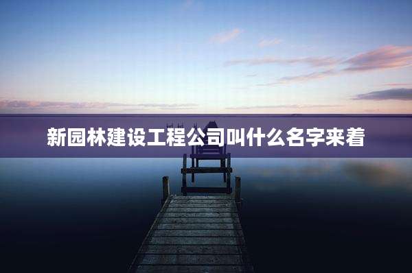 新园林建设工程公司叫什么名字来着