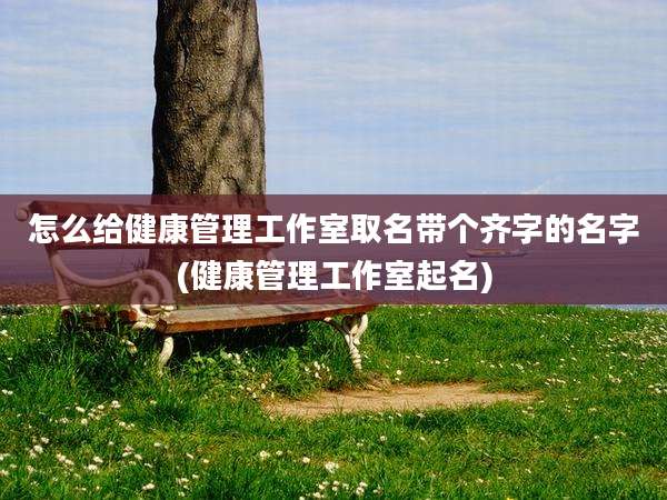 怎么给健康管理工作室取名带个齐字的名字(健康管理工作室起名)