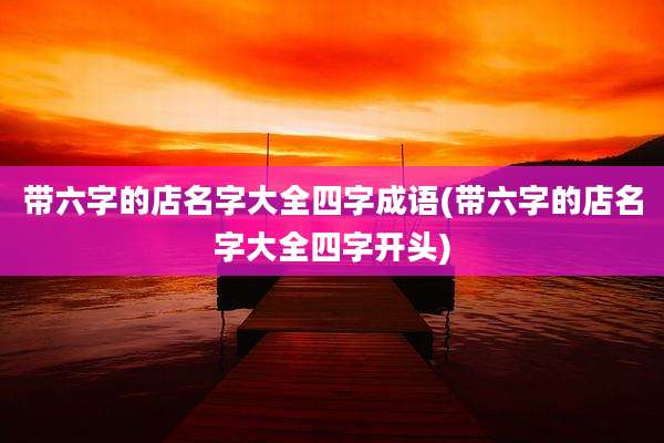 带六字的店名字大全四字成语(带六字的店名字大全四字开头)
