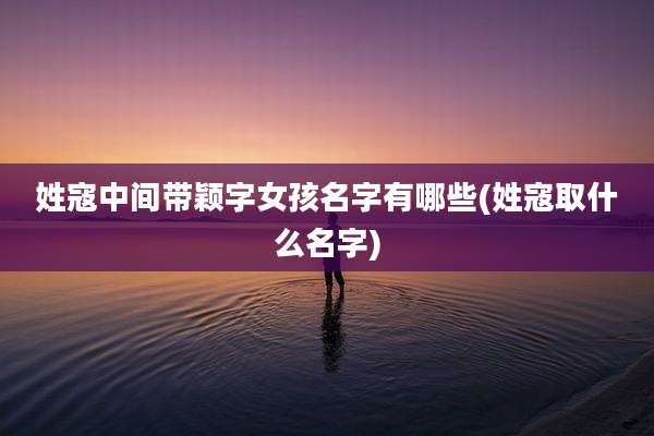 姓寇中间带颖字女孩名字有哪些(姓寇取什么名字)
