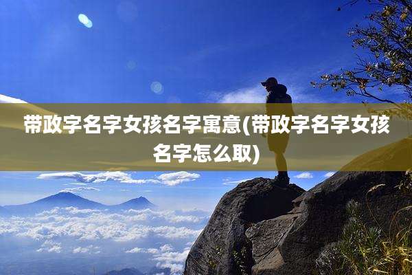 带政字名字女孩名字寓意(带政字名字女孩名字怎么取)