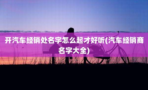 开汽车经销处名字怎么起才好听(汽车经销商名字大全)