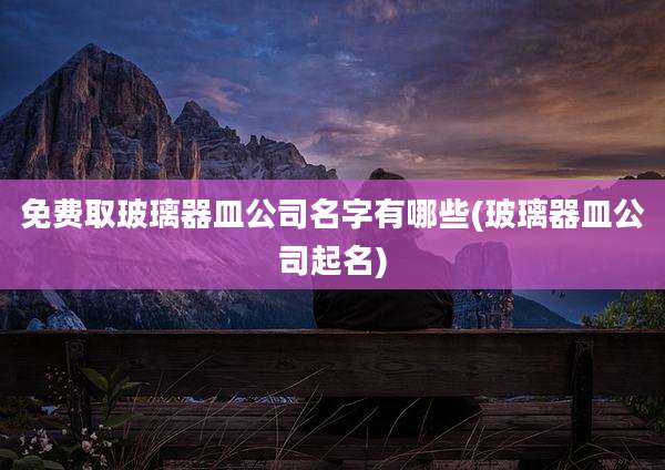 免费取玻璃器皿公司名字有哪些(玻璃器皿公司起名)