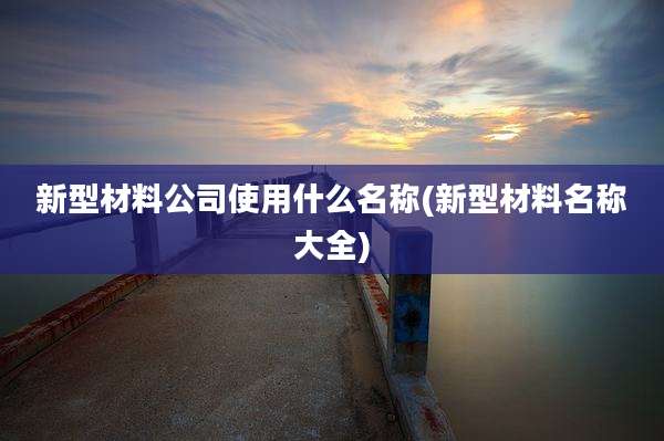 新型材料公司使用什么名称(新型材料名称大全)