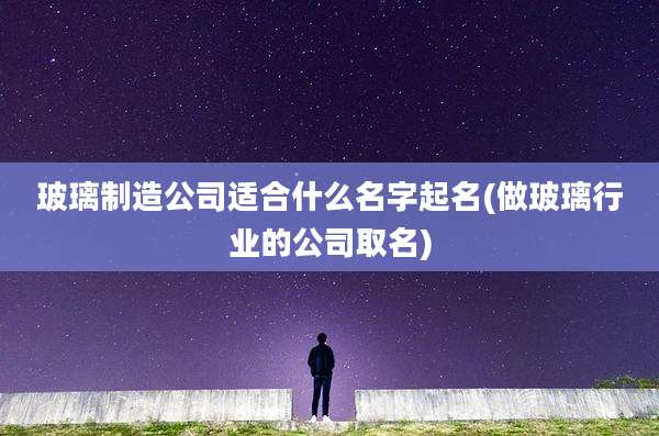 玻璃制造公司适合什么名字起名(做玻璃行业的公司取名)