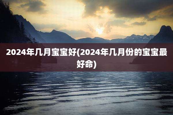 2024年几月宝宝好(2024年几月份的宝宝最好命)