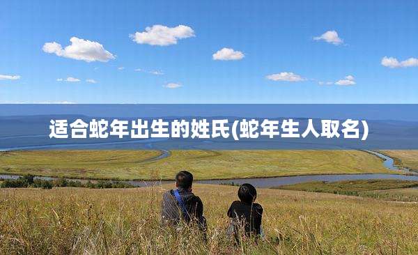 适合蛇年出生的姓氏(蛇年生人取名)