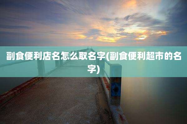 副食便利店名怎么取名字(副食便利超市的名字)