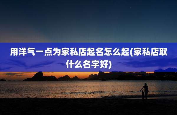 用洋气一点为家私店起名怎么起(家私店取什么名字好)