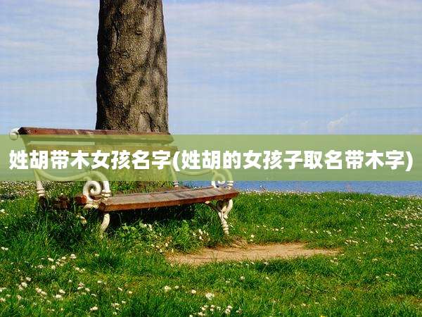 姓胡带木女孩名字(姓胡的女孩子取名带木字)