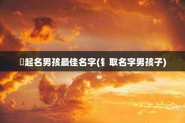 洆起名男孩最佳名字(钅取名字男孩子)