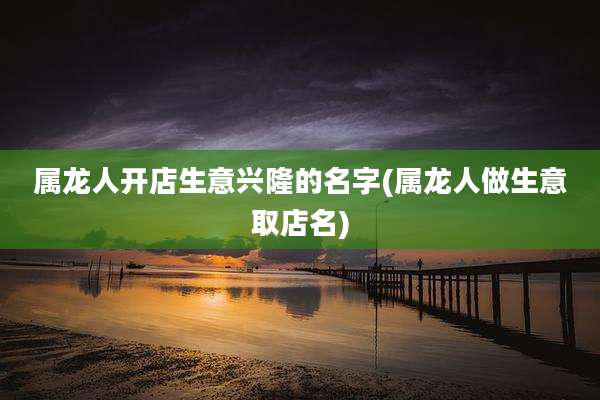 属龙人开店生意兴隆的名字(属龙人做生意取店名)