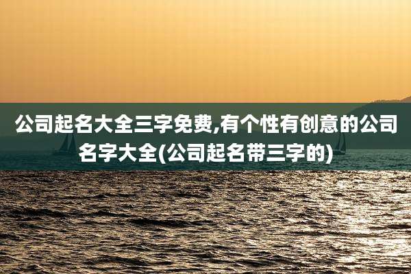 公司起名大全三字免费,有个性有创意的公司名字大全(公司起名带三字的)