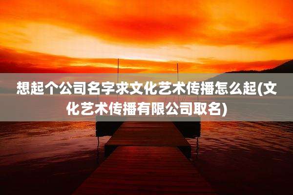 想起个公司名字求文化艺术传播怎么起(文化艺术传播有限公司取名)