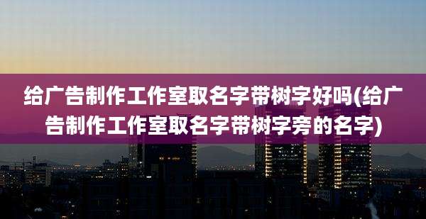 给广告制作工作室取名字带树字好吗(给广告制作工作室取名字带树字旁的名字)